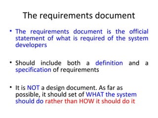 The requirements document
• The requirements document is the official
  statement of what is required of the system
  developers

• Should include both a definition and a
  specification of requirements

• It is NOT a design document. As far as
  possible, it should set of WHAT the system
  should do rather than HOW it should do it
 