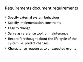 Requirements document requirements
• Specify external system behaviour
• Specify implementation constraints
• Easy to change
• Serve as reference tool for maintenance
• Record forethought about the life cycle of the
  system i.e. predict changes
• Characterise responses to unexpected events
 