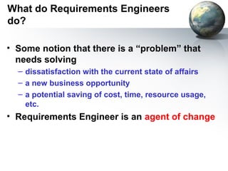 What do Requirements Engineers
do?

• Some notion that there is a “problem” that
  needs solving
  – dissatisfaction with the current state of affairs
  – a new business opportunity
  – a potential saving of cost, time, resource usage,
    etc.
• Requirements Engineer is an agent of change
 