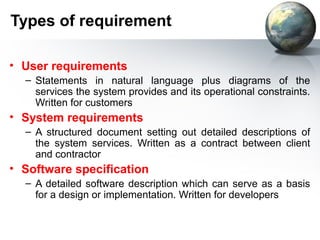 Types of requirement

• User requirements
  – Statements in natural language plus diagrams of the
    services the system provides and its operational constraints.
    Written for customers
• System requirements
  – A structured document setting out detailed descriptions of
    the system services. Written as a contract between client
    and contractor
• Software specification
  – A detailed software description which can serve as a basis
    for a design or implementation. Written for developers
 