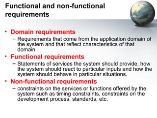 Functional and non-functional
requirements

• Domain requirements
  – Requirements that come from the application domain of
    the system and that reflect characteristics of that
    domain
• Functional requirements
  – Statements of services the system should provide, how
    the system should react to particular inputs and how the
    system should behave in particular situations.
• Non-functional requirements
  – constraints on the services or functions offered by the
    system such as timing constraints, constraints on the
    development process, standards, etc.
 