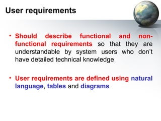 User requirements


• Should describe functional and non-
  functional requirements so that they are
  understandable by system users who don’t
  have detailed technical knowledge

• User requirements are defined using natural
  language, tables and diagrams
 