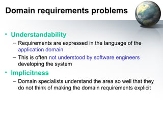 Domain requirements problems

• Understandability
  – Requirements are expressed in the language of the
    application domain
  – This is often not understood by software engineers
    developing the system
• Implicitness
  – Domain specialists understand the area so well that they
    do not think of making the domain requirements explicit
 