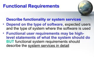 Functional Requirements

  Describe functionality or system services
• Depend on the type of software, expected users
  and the type of system where the software is used
• Functional user requirements may be high-
  level statements of what the system should do
  BUT functional system requirements should
  describe the system services in detail
 