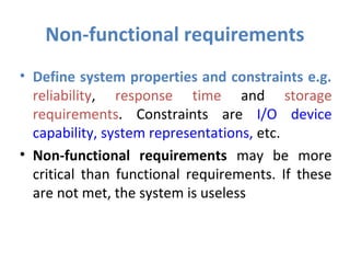 Non-functional requirements
• Define system properties and constraints e.g.
  reliability, response time and storage
  requirements. Constraints are I/O device
  capability, system representations, etc.
• Non-functional requirements may be more
  critical than functional requirements. If these
  are not met, the system is useless
 