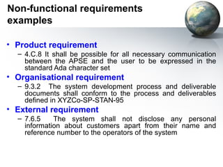 Non-functional requirements
examples

• Product requirement
  – 4.C.8 It shall be possible for all necessary communication
    between the APSE and the user to be expressed in the
    standard Ada character set
• Organisational requirement
  – 9.3.2 The system development process and deliverable
    documents shall conform to the process and deliverables
    defined in XYZCo-SP-STAN-95
• External requirement
  – 7.6.5    The system shall not disclose any personal
    information about customers apart from their name and
    reference number to the operators of the system
 