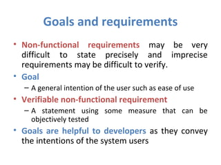 Goals and requirements
• Non-functional requirements may be very
  difficult to state precisely and imprecise
  requirements may be difficult to verify.
• Goal
  – A general intention of the user such as ease of use
• Verifiable non-functional requirement
  – A statement using some measure that can be
    objectively tested
• Goals are helpful to developers as they convey
  the intentions of the system users
 