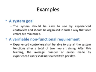 Examples
• A system goal
  – The system should be easy to use by experienced
    controllers and should be organised in such a way that user
    errors are minimised.
• A verifiable non-functional requirement
  – Experienced controllers shall be able to use all the system
    functions after a total of two hours training. After this
    training, the average number of errors made by
    experienced users shall not exceed two per day.
 
