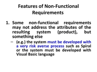 Features of Non-Functional
           Requirements
1. Some non-functional requirements
   may not address the attributes of the
   resulting system (product), but
   something else
  – (e.g.) the system must be developed with
    a very risk averse process such as Spiral
    or the system must be developed with
    Visual Basic language
 