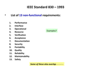 IEEE Standard 830 – 1993

•    List of 13 non-functional requirements:

    1.    Performance
    2.    Interface
    3.    Operational
    4.    Resource                            Examples?
    5.    Verification
    6.    Acceptance
    7.    Documentation
    8.    Security
    9.    Portability
    10.   Quality
    11.   Reliability
    12.   Maintainability
    13.   Safety

                            Some of these also overlap - - - - - -
 