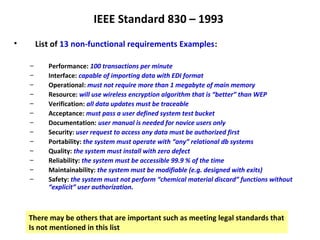 IEEE Standard 830 – 1993
•       List of 13 non-functional requirements Examples:

    –      Performance: 100 transactions per minute
    –      Interface: capable of importing data with EDI format
    –      Operational: must not require more than 1 megabyte of main memory
    –      Resource: will use wireless encryption algorithm that is “better” than WEP
    –      Verification: all data updates must be traceable
    –      Acceptance: must pass a user defined system test bucket
    –      Documentation: user manual is needed for novice users only
    –      Security: user request to access any data must be authorized first
    –      Portability: the system must operate with “any” relational db systems
    –      Quality: the system must install with zero defect
    –      Reliability: the system must be accessible 99.9 % of the time
    –      Maintainability: the system must be modifiable (e.g. designed with exits)
    –      Safety: the system must not perform “chemical material discard” functions without
           “explicit” user authorization.



    There may be others that are important such as meeting legal standards that
    Is not mentioned in this list
 
