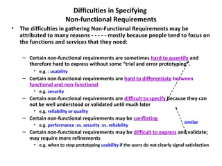 Difficulties in Specifying
                          Non-functional Requirements
• The difficulties in gathering Non-Functional Requirements may be
  attributed to many reasons - - - - - mostly because people tend to focus on
  the functions and services that they need:

    – Certain non-functional requirements are sometimes hard to quantify and
      therefore hard to express without some “trial and error prototyping”.
        • e.g. : usability
    – Certain non-functional requirements are hard to differentiate between
      functional and non-functional
        • e.g. security
    – Certain non-functional requirements are difficult to specify because they can
      not be well understood or validated until much later
        • e.g. reliability or quality
    – Certain non-functional requirements may be conflicting
                                                                                    similar
        • e.g. performance .vs. security .vs. reliability
    – Certain non-functional requirements may be difficult to express and validate;
      may require more refinements
        • e.g. when to stop prototyping usability if the users do not clearly signal satisfaction
 
