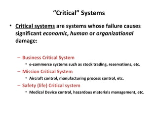 “Critical” Systems
• Critical systems are systems whose failure causes
  significant economic, human or organizational
  damage:

   – Business Critical System
      • e-commerce systems such as stock trading, reservations, etc.
   – Mission Critical System
      • Aircraft control, manufacturing process control, etc.
   – Safety (life) Critical system
      • Medical Device control, hazardous materials management, etc.
 