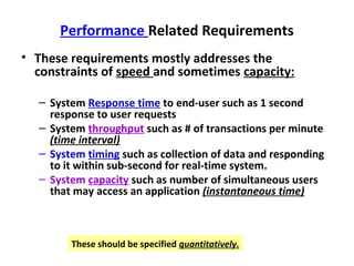 Performance Related Requirements
• These requirements mostly addresses the
  constraints of speed and sometimes capacity:

  – System Response time to end-user such as 1 second
    response to user requests
  – System throughput such as # of transactions per minute
    (time interval)
  – System timing such as collection of data and responding
    to it within sub-second for real-time system.
  – System capacity such as number of simultaneous users
    that may access an application (instantaneous time)



        These should be specified quantitatively.
 