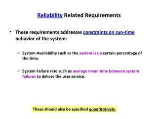 Reliability Related Requirements

• These requirements addresses constraints on run-time
  behavior of the system:

   – System Availability such as the system is up certain percentage of
     the time.

   – System Failure rate such as average mean time between system
     failures to deliver the user service.




           These should also be specified quantitatively.
 