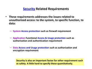 Security Related Requirements

• These requirements addresses the issues related to
  unauthorized access: to the system, to specific function, to
  data:

   – System Access protection such as firewall requirement

   – Application Functional Access & Usage protection such as
     authorization and authentication requirement

   – Data Access and Usage protection such as authorization and
     encryption requirement


        Security is also an important factor for other requirement such
        as safety. A little hard to specify these quantitatively.
 