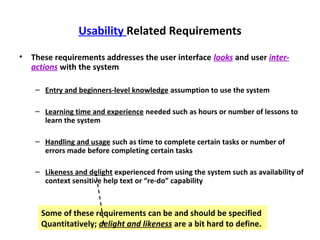 Usability Related Requirements

•   These requirements addresses the user interface looks and user inter-
    actions with the system

     – Entry and beginners-level knowledge assumption to use the system

     – Learning time and experience needed such as hours or number of lessons to
       learn the system

     – Handling and usage such as time to complete certain tasks or number of
       errors made before completing certain tasks

     – Likeness and delight experienced from using the system such as availability of
       context sensitive help text or “re-do” capability



      Some of these requirements can be and should be specified
      Quantitatively; delight and likeness are a bit hard to define.
 