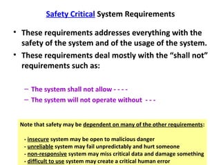 Safety Critical System Requirements

• These requirements addresses everything with the
  safety of the system and of the usage of the system.
• These requirements deal mostly with the “shall not”
  requirements such as:

   – The system shall not allow - - - -
   – The system will not operate without - - -


 Note that safety may be dependent on many of the other requirements:

   - insecure system may be open to malicious danger
   - unreliable system may fail unpredictably and hurt someone
   - non-responsive system may miss critical data and damage something
   - difficult to use system may create a critical human error
 