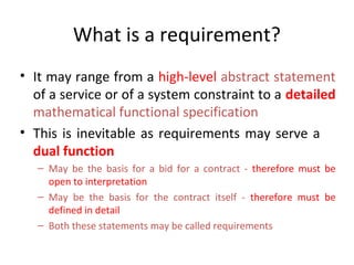 What is a requirement?
• It may range from a high-level abstract statement
  of a service or of a system constraint to a detailed
  mathematical functional specification
• This is inevitable as requirements may serve a
  dual function
   – May be the basis for a bid for a contract - therefore must be
     open to interpretation
   – May be the basis for the contract itself - therefore must be
     defined in detail
   – Both these statements may be called requirements
 