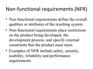 Non-functional requirements (NFR)
• Non-functional requirements define the overall
  qualities or attributes of the resulting system
• Non-functional requirements place restrictions
  on the product being developed, the
  development process, and specify external
  constraints that the product must meet.
• Examples of NFR include safety, security,
  usability, reliability and performance
  requirements.
 