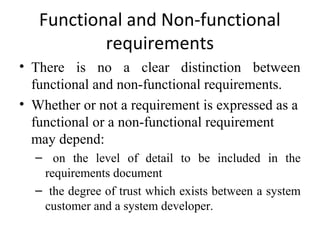Functional and Non-functional
           requirements
• There is no a clear distinction between
  functional and non-functional requirements.
• Whether or not a requirement is expressed as a
  functional or a non-functional requirement
  may depend:
  – on the level of detail to be included in the
   requirements document
  – the degree of trust which exists between a system
   customer and a system developer.
 