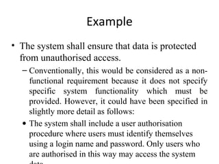 Example
• The system shall ensure that data is protected
  from unauthorised access.
  – Conventionally, this would be considered as a non-
    functional requirement because it does not specify
    specific system functionality which must be
    provided. However, it could have been specified in
    slightly more detail as follows:
  • The system shall include a user authorisation
    procedure where users must identify themselves
    using a login name and password. Only users who
    are authorised in this way may access the system
 