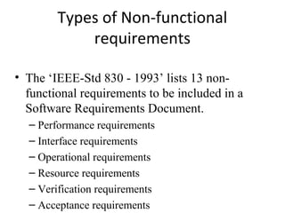 Types of Non-functional
            requirements

• The ‘IEEE-Std 830 - 1993’ lists 13 non-
  functional requirements to be included in a
  Software Requirements Document.
  – Performance requirements
  – Interface requirements
  – Operational requirements
  – Resource requirements
  – Verification requirements
  – Acceptance requirements
 