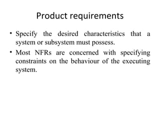 Product requirements
• Specify the desired characteristics that a
  system or subsystem must possess.
• Most NFRs are concerned with specifying
  constraints on the behaviour of the executing
  system.
 