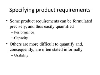 Specifying product requirements
• Some product requirements can be formulated
  precisely, and thus easily quantified
  – Performance
  – Capacity
• Others are more difficult to quantify and,
  consequently, are often stated informally
  – Usability
 
