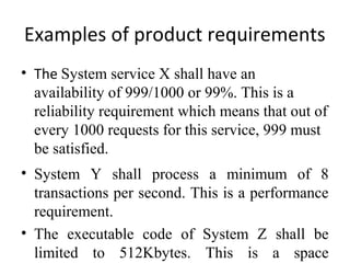 Examples of product requirements
• The System service X shall have an
  availability of 999/1000 or 99%. This is a
  reliability requirement which means that out of
  every 1000 requests for this service, 999 must
  be satisfied.
• System Y shall process a minimum of 8
  transactions per second. This is a performance
  requirement.
• The executable code of System Z shall be
  limited to 512Kbytes. This is a space
 