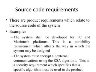 Source code requirements
• There are product requirements which relate to
  the source code of the system
• Examples
  – The system shall be developed for PC and
    Macintosh platforms. This is a portability
    requirement which affects the way in which the
    system may be designed
  – The system must encrypt all external
    communications using the RSA algorithm. This is
    a security requirement which specifies that a
    specific algorithm must be used in the product
 