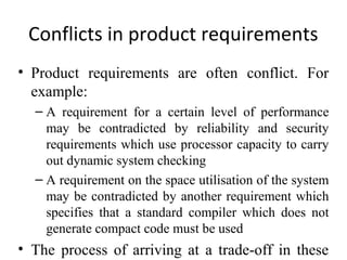 Conflicts in product requirements
• Product requirements are often conflict. For
  example:
  – A requirement for a certain level of performance
    may be contradicted by reliability and security
    requirements which use processor capacity to carry
    out dynamic system checking
  – A requirement on the space utilisation of the system
    may be contradicted by another requirement which
    specifies that a standard compiler which does not
    generate compact code must be used
• The process of arriving at a trade-off in these
 