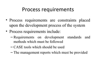 Process requirements
• Process requirements are constraints placed
  upon the development process of the system
• Process requirements include:
  – Requirements on development standards and
    methods which must be followed
  – CASE tools which should be used
  – The management reports which must be provided
 