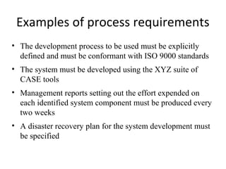 Examples of process requirements
• The development process to be used must be explicitly
  defined and must be conformant with ISO 9000 standards
• The system must be developed using the XYZ suite of
  CASE tools
• Management reports setting out the effort expended on
  each identified system component must be produced every
  two weeks
• A disaster recovery plan for the system development must
  be specified
 