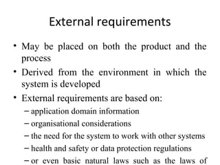 External requirements
• May be placed on both the product and the
  process
• Derived from the environment in which the
  system is developed
• External requirements are based on:
  – application domain information
  – organisational considerations
  – the need for the system to work with other systems
  – health and safety or data protection regulations
  – or even basic natural laws such as the laws of
 