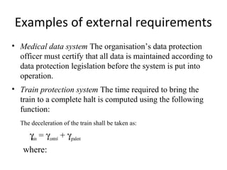 Examples of external requirements
• Medical data system The organisation’s data protection
  officer must certify that all data is maintained according to
  data protection legislation before the system is put into
  operation.
• Train protection system The time required to bring the
  train to a complete halt is computed using the following
  function:
  The deceleration of the train shall be taken as:

    γtrain = γcontrol + γgradient
   where:
 