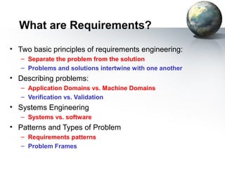 What are Requirements?
• Two basic principles of requirements engineering:
   – Separate the problem from the solution
   – Problems and solutions intertwine with one another
• Describing problems:
   – Application Domains vs. Machine Domains
   – Verification vs. Validation
• Systems Engineering
   – Systems vs. software
• Patterns and Types of Problem
   – Requirements patterns
   – Problem Frames
 