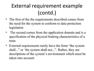 External requirement example
               (contd.)
• The first of the the requirements described comes from
  the need for the system to conform to data protection
  legislation
• The second comes from the application domain and is a
  specification of the physical braking characteristics of a
  train.
• External requirements rarely have the form “the system
  shall...” or ‘the system shall not...”. Rather, they are
  descriptions of the system’s environment which must be
  taken into account.
 