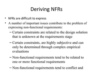 Deriving NFRs
• NFRs are difficult to express
• A number of important issues contribute to the problem of
  expressing non-functional requirements:
   – Certain constraints are related to the design solution
     that is unknown at the requirements stage
   – Certain constraints, are highly subjective and can
     only be determined through complex empirical
     evaluations
   – Non-functional requirements tend to be related to
     one or more functional requirements
   – Non-functional requirements tend to conflict and
 
