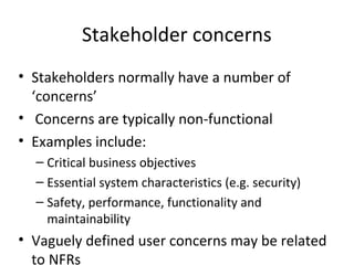 Stakeholder concerns
• Stakeholders normally have a number of
  ‘concerns’
• Concerns are typically non-functional
• Examples include:
  – Critical business objectives
  – Essential system characteristics (e.g. security)
  – Safety, performance, functionality and
    maintainability
• Vaguely defined user concerns may be related
  to NFRs
 