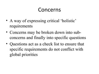 Concerns
• A way of expressing critical ‘holistic’
  requirements
• Concerns may be broken down into sub-
  concerns and finally into specific questions
• Questions act as a check list to ensure that
  specific requirements do not conflict with
  global priorities
 