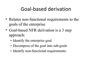 Goal-based derivation
• Relates non-functional requirements to the
  goals of the enterprise
• Goal-based NFR derivation is a 3 step
  approach:
  – Identify the enterprise goal
  – Decompose of the goal into sub-goals
  – Identify non-functional requirements.
 