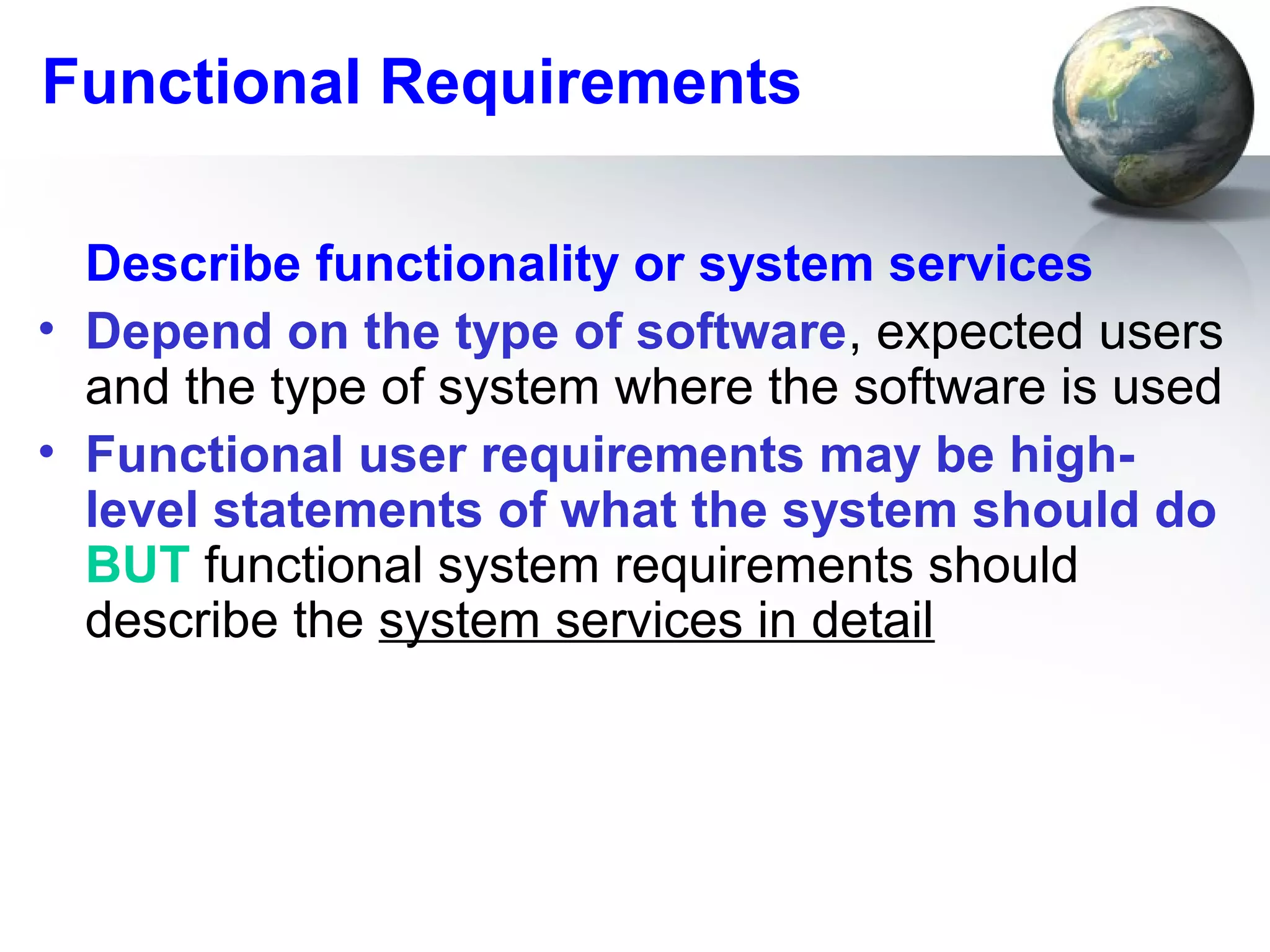 Functional Requirements

  Describe functionality or system services
• Depend on the type of software, expected users
  and the type of system where the software is used
• Functional user requirements may be high-
  level statements of what the system should do
  BUT functional system requirements should
  describe the system services in detail
 