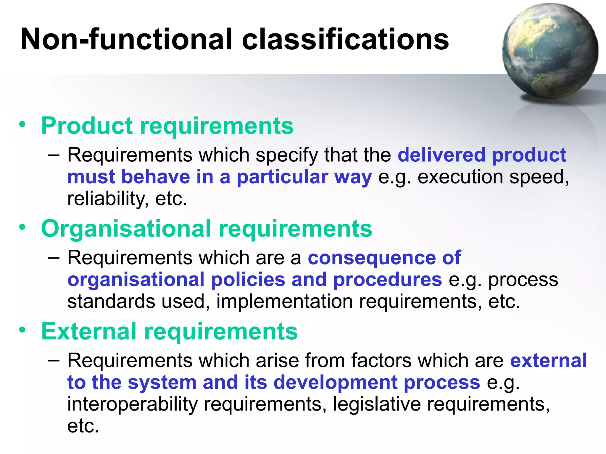 Non-functional classifications

• Product requirements
  – Requirements which specify that the delivered product
    must behave in a particular way e.g. execution speed,
    reliability, etc.
• Organisational requirements
  – Requirements which are a consequence of
    organisational policies and procedures e.g. process
    standards used, implementation requirements, etc.
• External requirements
  – Requirements which arise from factors which are external
    to the system and its development process e.g.
    interoperability requirements, legislative requirements,
    etc.
 