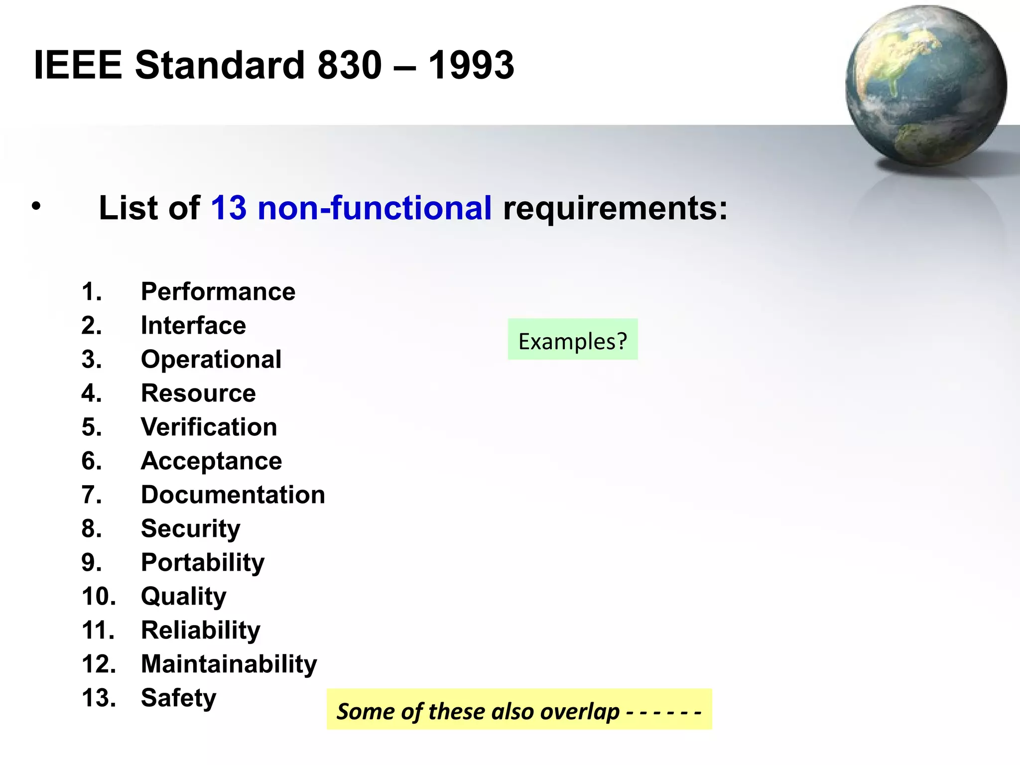 IEEE Standard 830 – 1993


•    List of 13 non-functional requirements:

    1.    Performance
    2.    Interface
                                              Examples?
    3.    Operational
    4.    Resource
    5.    Verification
    6.    Acceptance
    7.    Documentation
    8.    Security
    9.    Portability
    10.   Quality
    11.   Reliability
    12.   Maintainability
    13.   Safety
                            Some of these also overlap - - - - - -
 