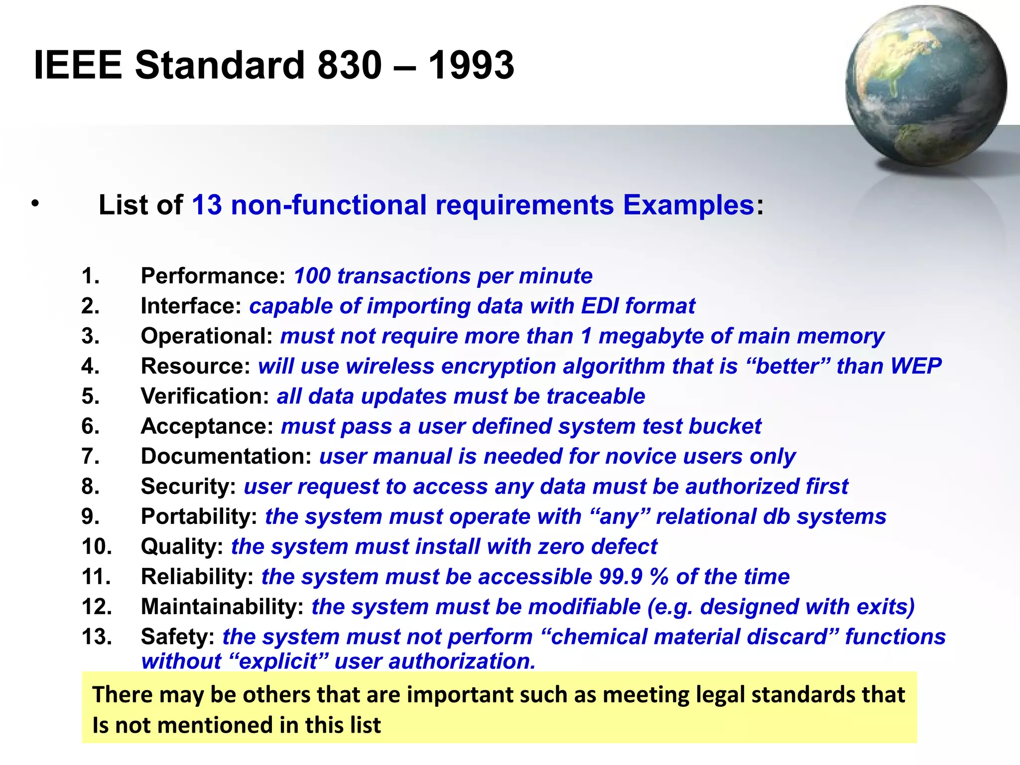 IEEE Standard 830 – 1993


•    List of 13 non-functional requirements Examples:

    1.    Performance: 100 transactions per minute
    2.    Interface: capable of importing data with EDI format
    3.    Operational: must not require more than 1 megabyte of main memory
    4.    Resource: will use wireless encryption algorithm that is “better” than WEP
    5.    Verification: all data updates must be traceable
    6.    Acceptance: must pass a user defined system test bucket
    7.    Documentation: user manual is needed for novice users only
    8.    Security: user request to access any data must be authorized first
    9.    Portability: the system must operate with “any” relational db systems
    10.   Quality: the system must install with zero defect
    11.   Reliability: the system must be accessible 99.9 % of the time
    12.   Maintainability: the system must be modifiable (e.g. designed with exits)
    13.   Safety: the system must not perform “chemical material discard” functions
          without “explicit” user authorization.
     There may be others that are important such as meeting legal standards that
     Is not mentioned in this list
 