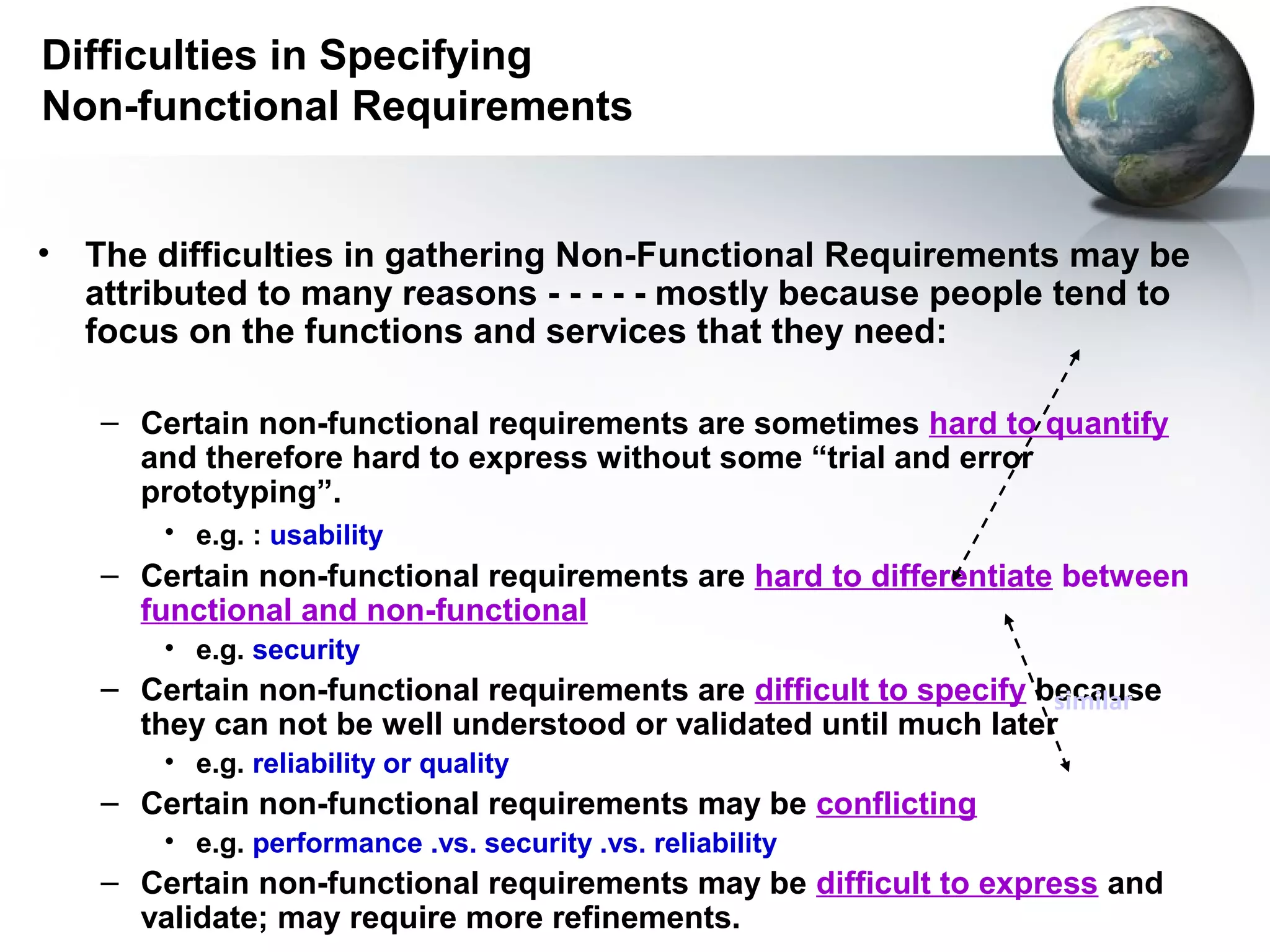 Difficulties in Specifying
Non-functional Requirements


•   The difficulties in gathering Non-Functional Requirements may be
    attributed to many reasons - - - - - mostly because people tend to
    focus on the functions and services that they need:

    – Certain non-functional requirements are sometimes hard to quantify
      and therefore hard to express without some “trial and error
      prototyping”.
        • e.g. : usability
    – Certain non-functional requirements are hard to differentiate between
      functional and non-functional
        • e.g. security
    – Certain non-functional requirements are difficult to specify because
                                                                    similar
      they can not be well understood or validated until much later
        • e.g. reliability or quality
    – Certain non-functional requirements may be conflicting
        • e.g. performance .vs. security .vs. reliability
    – Certain non-functional requirements may be difficult to express and
      validate; may require more refinements.
 