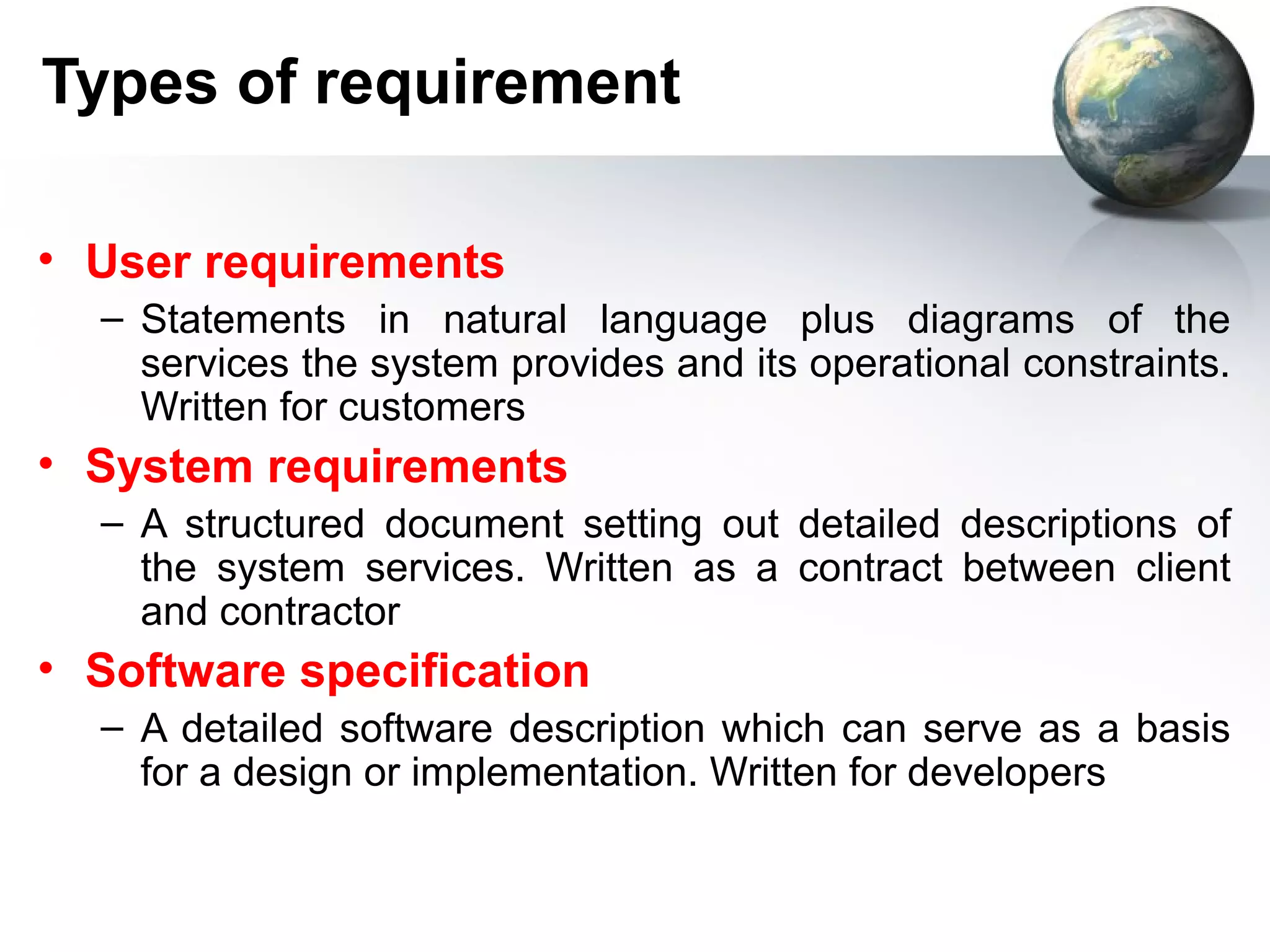 Types of requirement

• User requirements
  – Statements in natural language plus diagrams of the
    services the system provides and its operational constraints.
    Written for customers
• System requirements
  – A structured document setting out detailed descriptions of
    the system services. Written as a contract between client
    and contractor
• Software specification
  – A detailed software description which can serve as a basis
    for a design or implementation. Written for developers
 