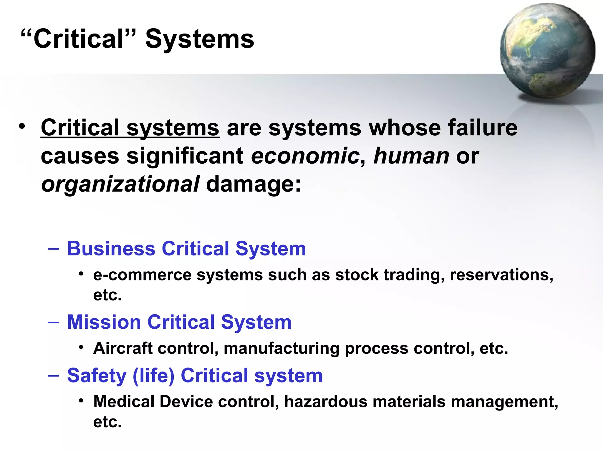 “Critical” Systems


• Critical systems are systems whose failure
  causes significant economic, human or
  organizational damage:

  – Business Critical System
     • e-commerce systems such as stock trading, reservations,
       etc.
  – Mission Critical System
     • Aircraft control, manufacturing process control, etc.
  – Safety (life) Critical system
     • Medical Device control, hazardous materials management,
       etc.
 