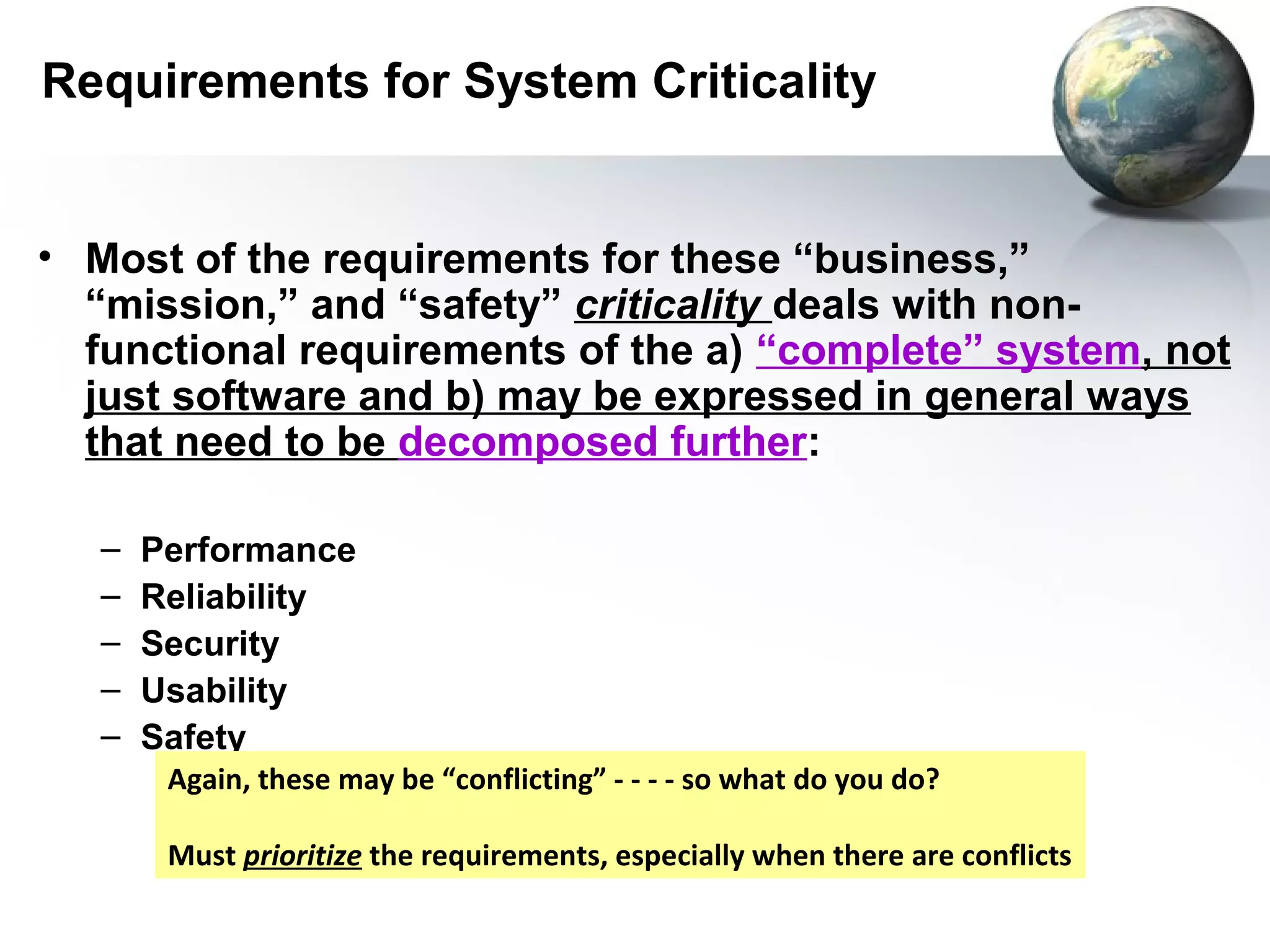 Requirements for System Criticality


• Most of the requirements for these “business,”
  “mission,” and “safety” criticality deals with non-
  functional requirements of the a) “complete” system, not
  just software and b) may be expressed in general ways
  that need to be decomposed further:

   –   Performance
   –   Reliability
   –   Security
   –   Usability
   –   Safety
        Again, these may be “conflicting” - - - - so what do you do?

        Must prioritize the requirements, especially when there are conflicts
 
